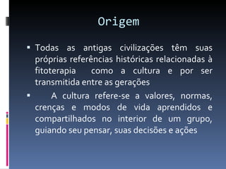 Origem Todas as antigas civilizações têm suas próprias referências históricas relacionadas à fitoterapia  como a  cultura e por ser transmitida entre as gerações A cultura refere-se a valores, normas, crenças e modos de vida aprendidos e compartilhados no interior de um grupo, guiando seu pensar, suas decisões e ações 