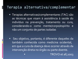 Terapia alternativa/complementar  Terapias alternativas/complementares (TAC) são as técnicas que visam à assistência à saúde do indivíduo na prevenção, tratamento ou cura, considerando-o como mente/corpo/espírito e não um conjunto de partes isoladas Seu objetivo, portanto, é diferente daqueles da também conhecida como medicina ocidental,  em que a cura da doença deve ocorrer através da intervenção direta no órgão ou parte doente.  TROVO et all,2003 