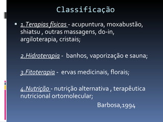 Classificação 1.Terapias físicas  - acupuntura, moxabustão, shiatsu , outras massagens, do-in, argiloterapia, cristais;  2.Hidroterapia  -  banhos, vaporização e sauna;  3.Fitoterapia  -  ervas medicinais, florais;  4.Nutrição  - nutrição alternativa , terapêutica nutricional ortomolecular;  Barbosa,1994 