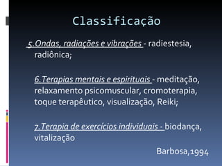 Classificação 5.Ondas, radiações e vibrações  - radiestesia, radiônica; 6.Terapias mentais e espirituais  - meditação, relaxamento psicomuscular, cromoterapia, toque terapêutico, visualização, Reiki;  7.Terapia de exercícios individuais -  biodança, vitalização Barbosa,1994 