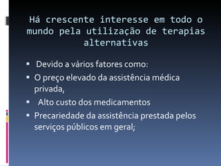 Há crescente interesse em todo o mundo pela utilização de terapias alternativas Devido a vários fatores como:  O preço elevado da assistência médica privada, Alto custo dos medicamentos  Precariedade da assistência prestada pelos serviços públicos em geral; 