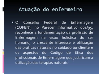 Atuação do enfermeiro  O Conselho Federal de Enfermagem (COFEN), no Parecer Informativo 004/95, reconhece a fundamentação da profissão de Enfermagem na visão holística do ser humano, o crescente interesse e utilização das práticas naturais no cuidado ao cliente e os aspectos do Código de Ética dos profissionais de Enfermagem que justificam a utilização das terapias naturais 