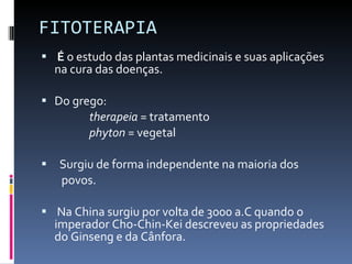FITOTERAPIA  É  o estudo das plantas medicinais e suas aplicações na cura das doenças. Do grego: therapeia  = tratamento phyton  = vegetal Surgiu de forma independente na maioria dos  povos. Na China surgiu por volta de 3000 a.C quando o imperador Cho-Chin-Kei descreveu as propriedades do Ginseng e da Cânfora. 
