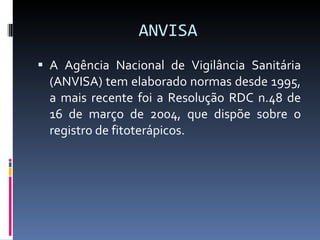 ANVISA A Agência  Nacional de Vigilância Sanitária (ANVISA) tem elaborado normas desde 1995, a mais recente foi a Resolução RDC n.48 de 16 de março de 2004, que dispõe sobre o registro de fitoterápicos.  