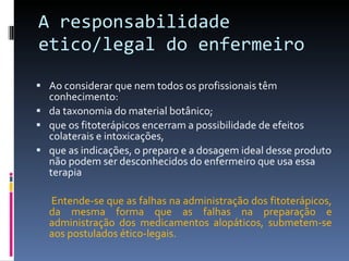 A responsabilidade etico/legal do enfermeiro Ao considerar que nem todos os profissionais têm conhecimento :  da taxonomia do material botânico;  que os fitoterápicos encerram a possibilidade de efeitos colaterais e intoxicações,  que as indicações, o preparo e a dosagem ideal desse produto não podem ser desconhecidos do enfermeiro que usa essa terapia Entende-se que as falhas na administração dos fitoterápicos, da mesma forma que as falhas na preparação e administração dos medicamentos alopáticos, submetem-se aos postulados ético-legais. 