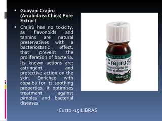 Guayapi Crajiru (Arrabidaea Chica) Pure Extract Crajirù has no toxicity, as flavonoids and tannins are natural preservatives with a bacteriostatic effect, that prevent the proliferation of bacteria. Its known actions are: astringent and protective action on the skin. Enriched with copaiba for its soothing properties, it optimises treatment against pimples and bacterial diseases. Custo -15 LIBRAS 
