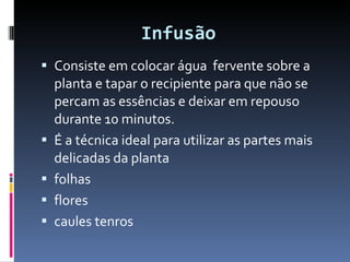 Infusão   Consiste em colocar água  fervente sobre a planta e tapar o recipiente para que não se percam as essências e deixar em repouso durante 10 minutos.  É a técnica ideal para utilizar as partes mais delicadas da planta  folhas  flores  caules tenros 