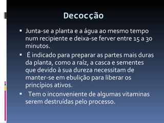 Decocção  Junta-se a planta e a água ao mesmo tempo num recipiente e deixa-se ferver entre 15 a 30 minutos.  É indicado para preparar as partes mais duras da planta, como a raíz, a casca e sementes que devido à sua dureza necessitam de manter-se em ebulição para liberar os princípios ativos. Tem o inconveniente de algumas vitaminas serem destruídas pelo processo. 