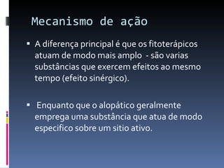 Mecanismo de ação  A diferença principal é que os fitoterápicos atuam de modo mais amplo  - são varias substâncias que exercem efeitos ao mesmo tempo (efeito sinérgico). Enquanto que o alopático geralmente emprega uma substância que atua de modo especifico sobre um sitio  ativo. 