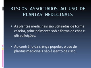 RISCOS ASSOCIADOS AO USO DE PLANTAS MEDICINAIS As plantas medicinais são utilizadas de forma caseira, principalmente sob a forma de chás e  ultradiluições. Ao contrário da crença popular, o uso de plantas medicinais não é isento de risco. 