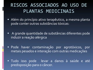 RISCOS ASSOCIADOS AO USO DE PLANTAS MEDICINAIS Além do princípio ativo terapêutico, a mesma planta pode conter outras substâncias tóxicas: A grande quantidade de substâncias diferentes pode induzir a reação alérgica  Pode haver contaminação por agrotóxicos, por metais pesados e interação com outras medicações Tudo isso pode  levar a danos à saúde e até predisposição para o câncer. 