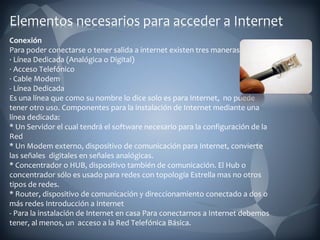 Conexión Para poder conectarse o tener salida a internet existen tres maneras: · Línea Dedicada (Analógica o Digital) · Acceso Telefónico · Cable Modem - Línea Dedicada Es una línea que como su nombre lo dice solo es para Internet,  no puede tener otro uso. Componentes para la instalación de Internet mediante una línea dedicada: * Un Servidor el cual tendrá el software necesario para la configuración de la Red * Un Modem externo, dispositivo de comunicación para Internet, convierte las señales  digitales en señales analógicas. * Concentrador o HUB, dispositivo también de comunicación. El Hub o concentrador sólo es usado para redes con topología Estrella mas no otros tipos de redes. * Router, dispositivo de comunicación y direccionamiento conectado a dos o más redes Introducción a Internet - Para la instalación de Internet en casa Para conectarnos a Internet debemos tener, al menos, un  acceso a la Red Telefónica Básica. 