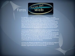 En opinión de algunos estudiosos (Domínguez y Alonso, 2004), el foro virtual puede llegar a desempeñar el rol central en el modelo de la enseñanza aprendizaje orientado al desarrollo del pensamiento crítico. Otras fuentes muestran que los foros virtuales pueden tener distintos enfoques y el valor educativo de ellos varía dependiendo de la forma de diálogo que prevalece. De acuerdo con este criterio, Arango (2003) presenta las siguientes tres categorías de los foros:  1) Foros de diálogos sociales, los cuales se caracterizan por la informalidad y la necesidad de compartir asuntos gratificantes para el autor. Ejemplos de ello son, la noticia de haber ganado una beca, la clasificación a la final de su equipo favorito. 2) Foros de diálogos argumentativos, que nacen desde las lógicas individuales y se caracterizan por la defensa de puntos de vista personales, no necesariamente confrontados con los de los demás.  3) Foros de diálogos pragmáticos, dónde se pone en juego el conocimiento de todos para construir desde distintas miradas, significados de un mismo hecho.  
