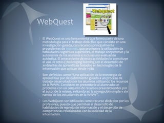 El  WebQuest  es una herramienta que forma parte de una metodología para el trabajo didáctico que consiste en una investigación guiada, con recursos principalmente procedentes de  Internet , que promueve la utilización de habilidades cognitivas superiores, el trabajo cooperativo y la autonomía de los alumnos e incluye una evaluación auténtica. El antecedente de estas actividades lo constituye el uso de retos (challenging learning) en el desarrollo de ambientes de aprendizaje basados en tecnologías de la información que aplican desde 1980 Son definidas como “Una aplicación de la estrategia de aprendizaje por descubrimiento guiado a un proceso de trabajo desarrollado por los alumnos utilizando los recursos de la WWW. Consisten en presentarle al alumnado un problema con un conjunto de recursos preestablecidos por el autor de la misma, evitando así la navegación simple y sin rumbo de los estudiantes en la WWW”. Los WebQuest son utilizadas como recurso didáctico por los profesores, puesto que permiten el desarrollo de habilidades de manejo de información y el desarrollo de competencias relacionadas con la sociedad de la información. 