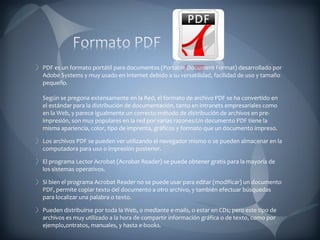 PDF es un formato portátil para documentos (Portable Document Format) desarrollado por Adobe Systems y muy usado en Internet debido a su versatilidad, facilidad de uso y tamaño pequeño.  Según se pregona extensamente en la Red, el formato de archivo PDF se ha convertido en el estándar para la distribución de documentación, tanto en intranets empresariales como en la Web, y parece igualmente un correcto método de distribución de archivos en pre-impresión, son muy populares en la red por varias razones:Un documento PDF tiene la misma apariencia, color, tipo de imprenta, gráficos y formato que un documento impreso. Los archivos PDF se pueden ver utilizando el navegador mismo o se pueden almacenar en la computadora para uso o impresión posterior. El programa Lector Acrobat (Acrobat Reader) se puede obtener gratis para la mayoría de los sistemas operativos. Si bien el programa Acrobat Reader no se puede usar para editar (modificar) un documento PDF, permite copiar texto del documento a otro archivo, y también efectuar búsquedas para localizar una palabra o texto. Pueden distribuirse por toda la Web, o mediante e-mails, o estar en CDs; pero este tipo de archivos es muy utilizado a la hora de compartir información gráfica o de texto, como por ejemplo,ontratos, manuales, y hasta e-books. 