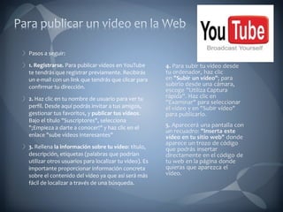 Pasos a seguir: 1. Registrarse.  Para publicar vídeos en YouTube te tendrás que registrar previamente. Recibirás un e-mail con un link que tendrás que clicar para confirmar tu dirección. 2.  Haz clic en tu nombre de usuario para ver tu perfil. Desde aquí podrás invitar a tus amigos, gestionar tus favoritos, y  publicar tus vídeos . Bajo el título "Suscriptores", selecciona "¡Empieza a darte a conocer!" y haz clic en el enlace "sube vídeos interesantes" 3.  Rellena  la información sobre tu vídeo : título, descripción, etiquetas (palabras que podrían utilizar otros usuarios para localizar tu vídeo). Es importante proporcionar información concreta sobre el contenido del vídeo ya que así será más fácil de localizar a través de una búsqueda. 