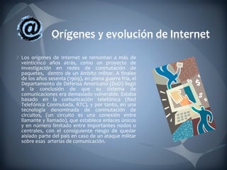 Los orígenes de Internet se remontan a más de veinticinco años atrás, como un proyecto de investigación en redes de conmutación de paquetes,  dentro de un ámbito militar. A finales de los años sesenta (1969), en plena guerra fría, el Departamento de Defensa Americano (DoD) llegó a la conclusión de que su sistema de comunicaciones era demasiado vulnerable. Estaba basado en la comunicación telefónica (Red Telefónica Conmutada, RTC), y por tanto, en una tecnología denominada de conmutación de circuitos, (un circuito es una conexión entre llamante y llamado), que establece enlaces únicos y en número limitado entre importantes nodos o centrales, con el consiguiente riesgo de quedar aislado parte del país en caso de un ataque militar sobre esas  arterias de comunicación.  