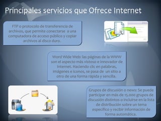 FTP o protocolo de transferencia de archivos, que permite conectarse  a una computadora de acceso público y copiar archivos al disco duro.  Grupos de discusión o news: Se puede participar en más de 15.000 grupos de discusión distintos o incluirse en la lista de distribución sobre un tema específico y recibir información de forma automática.  Word Wide Web: las páginas de la WWW son el aspecto más vistoso e innovador de Internet. Haciendo clic en palabras, imágenes e iconos, se pasa de  un sitio a otro de una forma rápida y sencilla.  