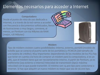 Computadora Desde el punto de vista de uso dedicado a Internet, si a través de la red vamos a acceder con frecuencia a documentos sofisticados, llenos de ilustraciones o muy largos, conviene, al menos, un Pentium con 64 MBytes de RAM (mejor, 128 MBytes)  Módem Tipo de módem: existen cuatro posibilidades: interno, externo, portátil (modelo de bolsillo que se conecta al puerto serie de los portátiles) y PCMCIA (del tamaño de una tarjeta de crédito). Muy importante: dependiendo de los modelos de los PCs hay que tener en cuenta a la hora de comprar un módem para la computadora, si es un 486, que el módem tiene que ser neceariamente interno. A partir de Pentium, ya es indiferente (sea externo o interno) Velocidad de transmisión (bps): máxima velocidad con la que puede transmitir. El mínimo son 14.400 bps para conectarse a Internet. Si hay que adquirir un nuevo módem es mejor que sea de 56.000 bps. 