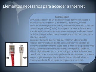 Cable Modem El "Cable Modem" es un dispositivo que permite el acceso a  alta velocidad a Internet y a Intranets, asimismo, brinda servicios de transporte de datos, empleando para ello la red de televisión por cable (CATV). La mayoría de los Cable Modems son dispositivos externos que se conectan por un lado a la red de televisión por cable, mientras que por el otro se conectan a el pc del usuario. Cualquier persona que navega por Internet utilizando los medios convencionales puede constatar las velocidades de transmisión relativamente bajas para el manejo de páginas Web el alto contenido multimedia y VRML (fotografías, gráficos, vídeos digitalizados, etc.). La tecnología de los Cable Modems permite acceder a Internet rápidamente en cualquier momento, lo que implica navegar instantáneamente, eliminándose la frustración diaria de un típico navegante en  Internet. 