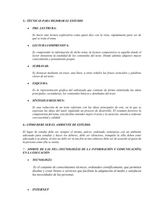 5.- TÉCNICAS PARA MEJORAR EL ESTUDIO
PRE- LECTRURA:
Es hacer una lectura explorativa como quien dice con la vista, rápidamente para ver de
qué se trata el tema.
LECTURA COMPRENSIVA:
Es comprender la información de dicho tema, la lectura comprensiva es aquella donde el
lector interpreta la totalidad de los contenidos del texto. Donde además adquiere mayor
conocimiento y pensamiento propio.
SUBRAYAR:
Es destacar mediante un trazo, una línea, u otras señales las frases esenciales y palabras
claves de un texto.
ESQUEMA:
Es la representación grafica del subrayado que contiene de forma sintetizada las ideas
principales, secundarias, los contenidos básicos y detallados del texto.
SÍNTESIS O RESUMEN:
Es una reducción de un texto referente con las ideas principales de este, en la que se
expresan las ideas del autor siguiendo un proceso de desarrollo. El resumen favorece la
comprensión del tema, esto facilita entender mejor el texto y la atención, enseña a redactar
con exactitud y calidad.
6.- CÓMO DEBE SER EL AMBIENTE DE ESTUDIO.
El lugar de estudio debe ser siempre el mismo, pulcro, ordenado, armonioso con un ambiente
adecuado para estudiar y hacer los deberes, debe ser silencioso, tranquilo la silla deben estar
adecuada a tu altura, el aire no debe ser ni tan frio ni tan caluroso debe ser de acuerdo al gusto de
la persona como ella se sienta.
7.- APORTE DE LAS TICs (TECNOLOGÍAS DE LA INFORMACIÓN Y COMUNICACIÓN)
EN LA EDUCACIÓN
TECNOLOGÍA

Es el conjunto de conocimientos técnicos, ordenados científicamente, que permiten
diseñar y crear bienes o servicios que facilitan la adaptación al medio y satisfacen
las necesidades de las personas.

INTERNET

 
