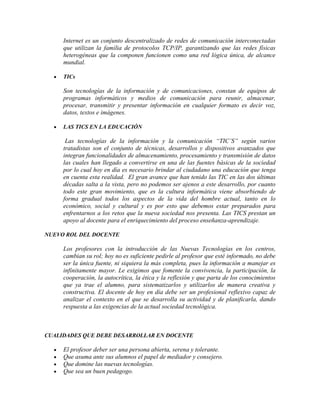 Internet es un conjunto descentralizado de redes de comunicación interconectadas
que utilizan la familia de protocolos TCP/IP, garantizando que las redes físicas
heterogéneas que la componen funcionen como una red lógica única, de alcance
mundial.
TICs

Son tecnologías de la información y de comunicaciones, constan de equipos de
programas informáticos y medios de comunicación para reunir, almacenar,
procesar, transmitir y presentar información en cualquier formato es decir voz,
datos, textos e imágenes.
LAS TICS EN LA EDUCACIÓN

Las tecnologías de la información y la comunicación “TIC’S” según varios
tratadistas son el conjunto de técnicas, desarrollos y dispositivos avanzados que
integran funcionalidades de almacenamiento, procesamiento y transmisión de datos
las cuales han llegado a convertirse en una de las fuentes básicas de la sociedad
por lo cual hoy en día es necesario brindar al ciudadano una educación que tenga
en cuenta esta realidad. El gran avance que han tenido las TIC en las dos últimas
décadas salta a la vista, pero no podemos ser ajenos a este desarrollo, por cuanto
todo este gran movimiento, que es la cultura informática viene absorbiendo de
forma gradual todos los aspectos de la vida del hombre actual, tanto en lo
económico, social y cultural y es por esto que debemos estar preparados para
enfrentarnos a los retos que la nueva sociedad nos presenta. Las TICS prestan un
apoyo al docente para el enriquecimiento del proceso enseñanza-aprendizaje.
NUEVO ROL DEL DOCENTE

Los profesores con la introducción de las Nuevas Tecnologías en los centros,
cambian su rol; hoy no es suficiente pedirle al profesor que esté informado, no debe
ser la única fuente, ni siquiera la más completa, pues la información a manejar es
infinitamente mayor. Le exigimos que fomente la convivencia, la participación, la
cooperación, la autocrítica, la ética y la reflexión y que parta de los conocimientos
que ya trae el alumno, para sistematizarlos y utilizarlos de manera creativa y
constructiva. El docente de hoy en día debe ser un profesional reflexivo capaz de
analizar el contexto en el que se desarrolla su actividad y de planificarla, dando
respuesta a las exigencias de la actual sociedad tecnológica.

CUALIDADES QUE DEBE DESARROLLAR EN DOCENTE

El profesor deber ser una persona abierta, serena y tolerante.
Que asuma ante sus alumnos el papel de mediador y consejero.
Que domine las nuevas tecnologías.
Que sea un buen pedagogo.

 