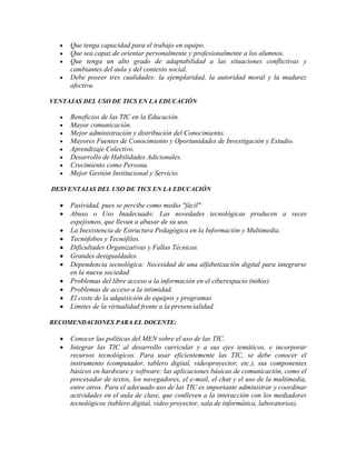 Que tenga capacidad para el trabajo en equipo.
Que sea capaz de orientar personalmente y profesionalmente a los alumnos.
Que tenga un alto grado de adaptabilidad a las situaciones conflictivas y
cambiantes del aula y del contexto social.
Debe poseer tres cualidades: la ejemplaridad, la autoridad moral y la madurez
afectiva.
VENTAJAS DEL USO DE TICS EN LA EDUCACIÓN

Beneficios de las TIC en la Educación.
Mayor comunicación.
Mejor administración y distribución del Conocimiento.
Mayores Fuentes de Conocimiento y Oportunidades de Investigación y Estudio.
Aprendizaje Colectivo.
Desarrollo de Habilidades Adicionales.
Crecimiento como Persona.
Mejor Gestión Institucional y Servicio.
DESVENTAJAS DEL USO DE TICS EN LA EDUCACIÓN

Pasividad, pues se percibe como medio "fácil"
Abuso o Uso Inadecuado: Las novedades tecnológicas producen a veces
espejismos, que llevan a abusar de su uso.
La Inexistencia de Estructura Pedagógica en la Información y Multimedia.
Tecnófobos y Tecnófilos.
Dificultades Organizativas y Fallas Técnicas.
Grandes desigualdades.
Dependencia tecnológica: Necesidad de una alfabetización digital para integrarse
en la nueva sociedad
Problemas del libre acceso a la información en el ciberespacio (niños)
Problemas de acceso a la intimidad.
El coste de la adquisición de equipos y programas
Límites de la virtualidad frente a la presencialidad.
RECOMENDACIONES PARA EL DOCENTE:

Conocer las políticas del MEN sobre el uso de las TIC.
Integrar las TIC al desarrollo curricular y a sus ejes temáticos, e incorporar
recursos tecnológicos. Para usar eficientemente las TIC, se debe conocer el
instrumento (computador, tablero digital, videoproyector, etc.), sus componentes
básicos en hardware y software; las aplicaciones básicas de comunicación, como el
procesador de textos, los navegadores, el e-mail, el chat y el uso de la multimedia,
entre otros. Para el adecuado uso de las TIC es importante administrar y coordinar
actividades en el aula de clase, que conlleven a la interacción con los mediadores
tecnológicos (tablero digital, video proyector, sala de informática, laboratorios).

 