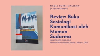 Review Buku
Sosiologi
Komunikasi oleh
Momon
Sudarma
N A D I A P U T R I M A L I K H A
( 4 4 3 2 2 0 1 0 0 6 8 )
ISBN 978-602-1352-28-8
Penerbit Mitra Wacana Media : Jakarta., 2014
 