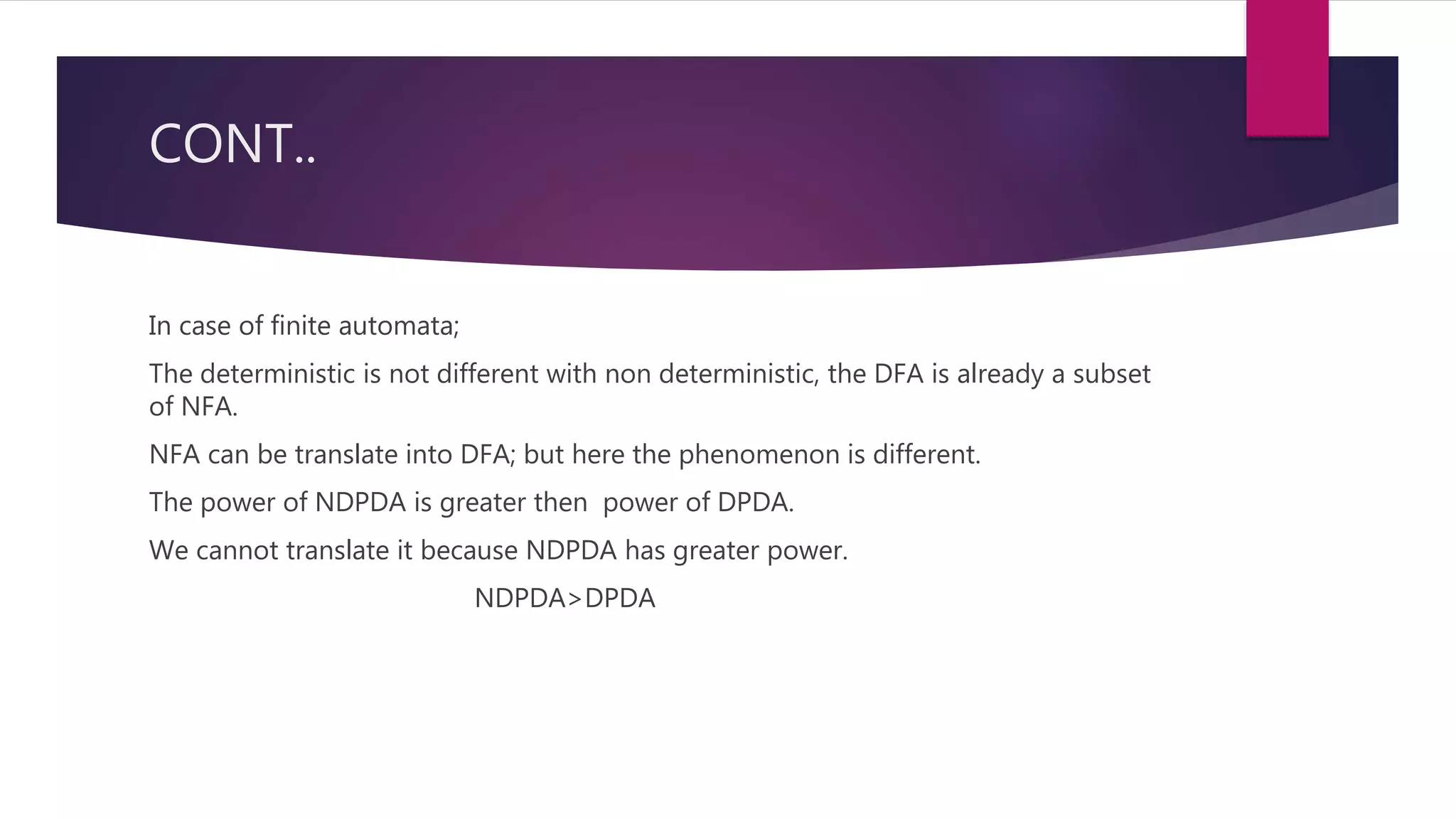 CONT..
In case of finite automata;
The deterministic is not different with non deterministic, the DFA is already a subset
of NFA.
NFA can be translate into DFA; but here the phenomenon is different.
The power of NDPDA is greater then power of DPDA.
We cannot translate it because NDPDA has greater power.
NDPDA>DPDA
 