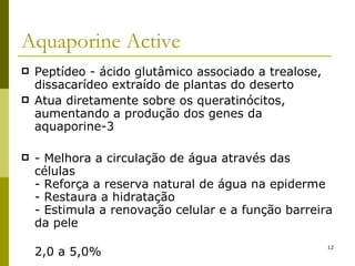 Aquaporine Active Peptídeo - ácido glutâmico associado a trealose, dissacarídeo extraído de plantas do deserto Atua diretamente sobre os queratinócitos, aumentando a produção dos genes da aquaporine-3 - Melhora a circulação de água através das células - Reforça a reserva natural de água na epiderme - Restaura a hidratação - Estimula a renovação celular e a função barreira da pele 2,0 a 5,0% 