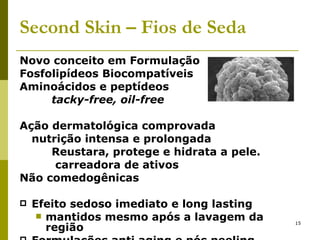 Second   Skin – Fios de Seda Novo conceito em Formulação Fosfolipídeos Biocompatíveis Aminoácidos e peptídeos tacky-free, oil-free Ação dermatológica comprovada nutrição intensa e prolongada Reustara, protege e hidrata a pele.   carreadora de ativos Não comedogênicas  Efeito sedoso imediato e long lasting mantidos mesmo após a lavagem da região  Formulações anti aging e pós peeling. 