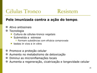 Células Tronco  Resistem Pele imunizada contra a ação do tempo . Ativo antissinais Tecnologia Cultura de células-tronco vegetais Submetida a  estresse Formam substâncias com eficácia comprovada testes in vivo e in vitro Promove a proteção celular Aumento no metabolismo de detoxicação Diminui as microinflamações locais Aumenta a regeneração, cicatrização e longevidade celular 