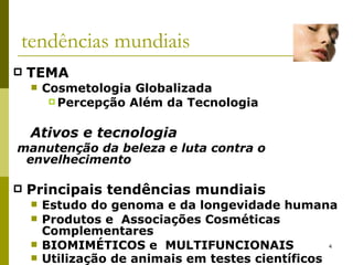 tendências mundiais TEMA Cosmetologia Globalizada Percepção Além da Tecnologia     Ativos e tecnologia manutenção da beleza e luta contra o envelhecimento Principais tendências mundiais Estudo do genoma e da longevidade humana  Produtos e  Associações Cosméticas Complementares  BIOMIMÉTICOS e  MULTIFUNCIONAIS  Utilização de animais em testes científicos   