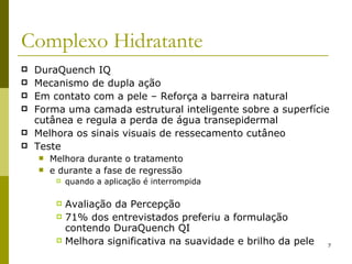 Complexo Hidratante DuraQuench IQ Mecanismo de dupla ação Em contato com a pele – Reforça a barreira natural Forma uma camada estrutural inteligente sobre a superfície cutânea e regula a perda de água transepidermal  Melhora os sinais visuais de ressecamento cutâneo Teste Melhora durante o tratamento  e durante a fase de regressão quando a aplicação é interrompida Avaliação da Percepção 71% dos entrevistados preferiu a formulação contendo DuraQuench QI Melhora significativa na suavidade e brilho da pele 