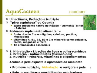 AquaCacteen  ECOCERT Umectância, Proteção e Nutrição  “ pêra espinhosa” ou Opuntia cacto suculento nativo do México – Alimento  e Remédio - Astecas Poderoso suplemento alimentar – fonte rica de fibras - lignina, celulose, pectina, mucilagens vitaminas A, B1, B2, B3 e C e minerais como potássio, cálcio, magnésio e ferro 18 aminoácidos essenciais  1. Hidratação - Ligações de água e polissacarídeos 2. Proteção - Antioxidantes (flavonóides) 3. Nutrição - Minerais, vitaminas e oligoelementos Acalma a pele exposta a agressões do ambiente • Promove nutrição,  hidratação   e revigora a pele • Pele  masculinas - sensibilizadas pelo barbear 