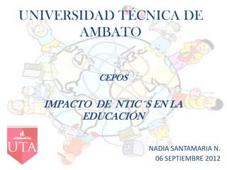UNIVERSIDAD TÉCNICA DE
       AMBATO


            CEPOS

   IMPACTO DE NTIC´S EN LA
         EDUCACIÓN

                    NADIA SANTAMARIA N.
                     06 SEPTIEMBRE 2012
 