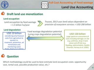 Full Cost Accounting of Food wastage

Land Use Accounting
Draft land use monetization
Land occupation
Land occupation by food wastage
= 1.5 billion ha/year
Land degradation

USD 10 billion
considering only financial
costs from agriculture to
society (i.e.
treatment, prevention, ad
ministration and
monitoring costs)
Pretty, Brett et al. (2011)

Trucost, 2013 uses land values dependent on
provision of ecosystem services > USD 200 billion

Food wastage degradation potential
(using crops degradation potential)

USD 130 billion
Large spectrum assessment of
costs including damages on site
(e.g. yield loss, drop in land
value) and off site (e.g.
flooding, sedimentation, health)
Pimentel, Harvey et al. (1995)

Question
Which methodology could be used to best estimate land occupation costs: opportunity
cost, rental cost, possible production value, etc.?
12

 