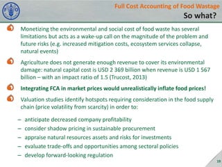 Full Cost Accounting of Food Wastage

So what?
Monetizing the environmental and social cost of food waste has several
limitations but acts as a wake-up call on the magnitude of the problem and
future risks (e.g. increased mitigation costs, ecosystem services collapse,
natural events)
Agriculture does not generate enough revenue to cover its environmental
damage: natural capital cost is USD 2 369 billion when revenue is USD 1 567
billion – with an impact ratio of 1.5 (Trucost, 2013)
Integrating FCA in market prices would unrealistically inflate food prices!
Valuation studies identify hotspots requiring consideration in the food supply
chain (price volatility from scarcity) in order to:
–
–
–
–
–

anticipate decreased company profitability
consider shadow pricing in sustainable procurement
appraise natural resources assets and risks for investments
evaluate trade-offs and opportunities among sectoral policies
develop forward-looking regulation
19

 