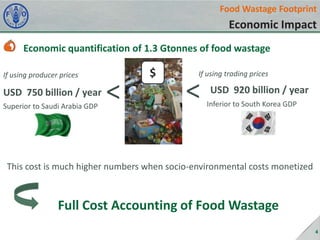 Food Wastage Footprint

Economic Impact
Economic quantification of 1.3 Gtonnes of food wastage
If using producer prices

USD 750 billion / year
Superior to Saudi Arabia GDP

<

$

If using trading prices

<

USD 920 billion / year
Inferior to South Korea GDP

This cost is much higher numbers when socio-environmental costs monetized

Full Cost Accounting of Food Wastage
4

 