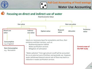 Full Cost Accounting of Food wastage

Water Use Accounting
Focusing on direct and indirect use of water
Total Economic Value

Use value

Direct use
value

Consumptive
e.g. Irrigation
Non-Consumptive
e.g. Recreation

Non-use value

Indirect
use value

Option value

Bequest
value

Altruistic

Value as a necessary input for ecosystems and thus, their
existence and their services, such as:
- Biodiversity/species habitat
- Water purification services
- Mitigation of salinization

Existence
value

Current scope of
the FWF study

“Water pollution” from agricultural runoff will be accounted
for as an external cost of fertilizer and pesticide use. However,
water withdrawal beyond natural rate of flow may lead to a
reduction in water purification services

9

 