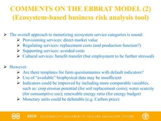 COMMENTS ON THE EBBRAT MODEL (2)
(Ecosystem-based business risk analysis tool)
 The overall approach to monetizing ecosystem service categories is sound:
 Provisioning services: direct market value
 Regulating services: replacement costs (and production function?)
 Supporting services: avoided costs
 Cultural services: benefit transfer (but employment to be further stressed)
 However:
 Are there templates for farm questionnaires with default indicators?
 Use of “available” biophysical data may be insufficient
 Indicators could be improved by including more comparable variables,
such as: crop erosion potential (for soil replacement costs); water scarcity
(for consumptive use); renewable energy ratio (for energy budget)
 Monetary units could be debatable (e.g. Carbon price)
 