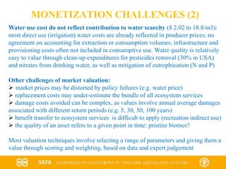 MONETIZATION CHALLENGES (2)
Water use cost do not reflect contribution to water scarcity ($ 2.02 to 18.8/m3):
most direct use (irrigation) water costs are already reflected in producer prices; no
agreement on accounting for extraction or consumption volumes; infrastructure and
provisioning costs often not included in consumptive use. Water quality is relatively
easy to value through clean-up expenditures for pesticides removal (30% in USA)
and nitrates from drinking water, as well as mitigation of eutrophication (N and P)
Other challenges of market valuation:
 market prices may be distorted by policy failures (e.g. water price)
 replacement costs may under-estimate the bundle of all ecosystem services
 damage costs avoided can be complex, as values involve annual average damages
associated with different return periods (e.g. 5, 30, 50, 100 years)
 benefit transfer to ecosystem services is difficult to apply (recreation indirect use)
 the quality of an asset refers to a given point in time: pristine biomes?
Most valuation techniques involve selecting a range of parameters and giving them a
value through scoring and weighting, based on data and expert judgement
 
