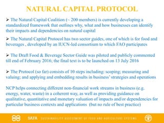 Source: Natural Capital Coalition Food and Beverage Sector Guide: Materiality Matrix for the value chain of barley used to produce beer
NATURAL CAPITAL PROTOCOL
 The Natural Capital Coalition (~ 200 members) is currently developing a
standardized framework that outlines why, what and how businesses can identify
their impacts and dependencies on natural capital
 The Natural Capital Protocol has two sector guides, one of which is for food and
beverages , developed by an IUCN-led consortium to which FAO participates
 The Draft Food & Beverage Sector Guide was piloted and publicly commented
till end of February 2016; the final text is to be launched on 13 July 2016
 The Protocol (so far) consists of 10 steps including: scoping; measuring and
valuing; and applying and embedding results in business’ strategies and operations
NCP helps connecting different non-financial work streams in business (e.g.
energy, water, waste) in a coherent way, as well as providing guidance on
qualitative, quantitative and monetary valuation of impacts and/or dependencies for
particular business contexts and applications (but no rule of best practice)
 