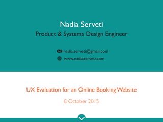 www.nadiaserveti.com
Nadia Serveti
Product & Systems Design Engineer
nadia.serveti@gmail.com
UX Evaluation for a Hotel Online Booking Website
8 October 2015
 