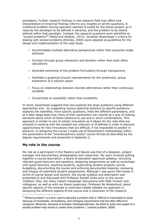 paradigms. Further research findings in one research field may affect how
interpretation of empirical findings informs any insights on all the questions. A
traditional problem solving approach seemed ill suited for the thesis project, as it
requires the paradigm to be defined in advance, and the problem to be clearly
defined within that paradigm. Instead, the research questions were identified as
“wicked problems”8 (Rittel and Webber, 1973). Jonathan Rosenhead´s criteria for
dealing with wicked problems (Ritchey, 2005) were adopted as guidelines for the
design and implementation of the case study.

    •   Accommodate multiple alternative perspectives rather than prescribe single
        solutions

    •   Function through group interaction and iteration rather than back office
        calculations

    •   Generate ownership of the problem formulation through transparency

    •   Facilitate a graphical (visual) representation for the systematic, group
        exploration of a solution space

    •   Focus on relationships between discrete alternatives rather than continuous
        variables

    •   Concentrate on possibility rather than probability

In short, Rosenhead suggests that one explores the large questions using different
approaches and - by suggesting various potential solutions to specific questions -
explores the identified, more specific questions, finds the different parameters, and
at a later stage tests how many of their parameters can coexist as a way of making
decisions about which of these solutions to use and in which combinations. This
approach is similar to one of artistic innovation as it allows for the risks that are
involved in working with the existent but unknown or ill defined in order to discover
opportunities for new innovations that are difficult, if not impossible to predict in
advance. In designing the course I made use of Rosenhead’s methodology within
the parameters of the “Interdisciplinary studio” course format as described by the
degree requirements and presented in Appendix 2.

My role in the course

My role as a participant in the Masters and Slaves was that of a designer, project
manager and documentary photographer and researcher. My work involved putting
together a course description, a board of education-approved syllabus, recruiting
relevant guest-lecturers and speakers, designing assignments as well as workshops
with guest lecturers, teaching students, supervising student projects, course
budgeting, documenting the course and archiving documented material, reviewing
and critique of submitted student assignments. Although I was given free hands in
terms of course design and content, the course syllabus and description was
presented to and discussed with Professor Ronald Jones prior to the course
initiation. Also, the many instant messenger discussions with Palle Torsson and
colleagues, as well as with my thesis supervisor, Professor Bo Westerlund, about
specific aspects of the modules or exercises helped validate my approach in
designing the different aspects of the course and in extension of the research.

8
  “Wicked problem” is a term used to describe a problem that is “difficult or impossible to solve
because of incomplete, contradictory, and changing requirements that are often difficult to
recognize. Moreover, because of complex interdependencies, the effort to solve one aspect of a
wicked problem may reveal or create other problems.” ( wicked problem, 2009)



                                                4
 
