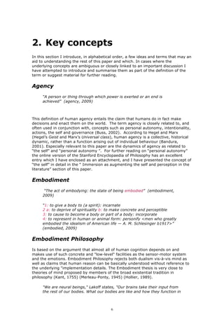 2. Key concepts
In this section I introduce, in alphabetical order, a few ideas and terms that may an
aid to understanding the rest of this paper and which. In cases where the
underlying concepts are ambiguous or closely linked to an important discussion I
have attempted to introduce and summarise them as part of the definition of the
term or suggest material for further reading.


Agency
     “A person or thing through which power is exerted or an end is
     achieved” (agency, 2009)



This definition of human agency entails the claim that humans do in fact make
decisions and enact them on the world. The term agency is closely related to, and
often used in conjunction with, concepts such as personal autonomy, intentionality,
actions, the self and governance (Buss, 2002). According to Hegel and Marx
(Hegel’s Geist and Marx’s Universal class), human agency is a collective, historical
dynamic, rather than a function arising out of individual behaviour (Bandura,
2001). Especially relevant to this paper are the dynamics of agency as related to
“the self” and “personal autonomy ”. For further reading on “personal autonomy”
the online version of the Stanford Encyclopaedia of Philosophy has an excellent
entry which I have enclosed as an attachment, and I have presented the concept of
“the self” in detail in the “ Immersion as augmenting the self and perception in the
literature” section of this paper.


Embodiment
      “The act of embodying: the state of being embodied” (embodiment,
     2009)

     “1: to give a body to (a spirit): incarnate
     2 a: to deprive of spirituality b: to make concrete and perceptible
     3: to cause to become a body or part of a body: incorporate
     4: to represent in human or animal form: personify <men who greatly
     embodied the idealism of American life — A. M. Schlesinger b1917>”
     (embodied, 2009)


Embodiment Philosophy
Is based on the argument that almost all of human cognition depends on and
makes use of such concrete and "low-level" facilities as the sensor-motor system
and the emotions. Embodiment Philosophy rejects both dualism vis-à-vis mind as
well as claims that human reason can be basically understood without reference to
the underlying "implementation details. The Embodiment thesis is very close to
theories of mind proposed by members of the broad existential tradition in
philosophy (Kant, 1755) (Merleau-Ponty, 1945) (Hollier, 1989).

     "We are neural beings," Lakoff states, "Our brains take their input from
     the rest of our bodies. What our bodies are like and how they function in



                                          6
 