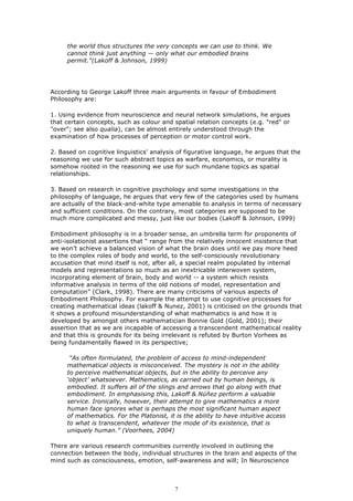 the world thus structures the very concepts we can use to think. We
     cannot think just anything — only what our embodied brains
     permit."(Lakoff & Johnson, 1999)




According to George Lakoff three main arguments in favour of Embodiment
Philosophy are:

1. Using evidence from neuroscience and neural network simulations, he argues
that certain concepts, such as colour and spatial relation concepts (e.g. "red" or
"over"; see also qualia), can be almost entirely understood through the
examination of how processes of perception or motor control work.

2. Based on cognitive linguistics' analysis of figurative language, he argues that the
reasoning we use for such abstract topics as warfare, economics, or morality is
somehow rooted in the reasoning we use for such mundane topics as spatial
relationships.

3. Based on research in cognitive psychology and some investigations in the
philosophy of language, he argues that very few of the categories used by humans
are actually of the black-and-white type amenable to analysis in terms of necessary
and sufficient conditions. On the contrary, most categories are supposed to be
much more complicated and messy, just like our bodies (Lakoff & Johnson, 1999)

Embodiment philosophy is in a broader sense, an umbrella term for proponents of
anti-isolationist assertions that “ range from the relatively innocent insistence that
we won’t achieve a balanced vision of what the brain does until we pay more heed
to the complex roles of body and world, to the self-consciously revolutionary
accusation that mind itself is not, after all, a special realm populated by internal
models and representations so much as an inextricable interwoven system,
incorporating element of brain, body and world -- a system which resists
informative analysis in terms of the old notions of model, representation and
computation” (Clark, 1998). There are many criticisms of various aspects of
Embodiment Philosophy. For example the attempt to use cognitive processes for
creating mathematical ideas (lakoff & Nunez, 2001) is criticised on the grounds that
it shows a profound misunderstanding of what mathematics is and how it is
developed by amongst others mathematician Bonnie Gold (Gold, 2001); their
assertion that as we are incapable of accessing a transcendent mathematical reality
and that this is grounds for its being irrelevant is refuted by Burton Vorhees as
being fundamentally flawed in its perspective;

      “As often formulated, the problem of access to mind-independent
     mathematical objects is misconceived. The mystery is not in the ability
     to perceive mathematical objects, but in the ability to perceive any
     ‘object’ whatsoever. Mathematics, as carried out by human beings, is
     embodied. It suffers all of the slings and arrows that go along with that
     embodiment. In emphasising this, Lakoff & Núñez perform a valuable
     service. Ironically, however, their attempt to give mathematics a more
     human face ignores what is perhaps the most significant human aspect
     of mathematics. For the Platonist, it is the ability to have intuitive access
     to what is transcendent, whatever the mode of its existence, that is
     uniquely human.” (Voorhees, 2004)

There are various research communities currently involved in outlining the
connection between the body, individual structures in the brain and aspects of the
mind such as consciousness, emotion, self-awareness and will; In Neuroscience



                                           7
 