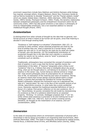 prominent researchers include Gary Edelman and António Damasio while biology
has inspired, amongst others, Gregory Bateson, Elenor Ros, Francesco Varela as
well as Patrica Carpenter to develop “Enactivism” and the “fractal catalytic model”
which are closely related ideas ( Edelman, 2004) (Damasio, 1999) (Maturana &
Varela, 1987)( Varela, Thompson & Rosch, 1992). Finally, the dynamic relationship
between embodiment philosophy and the embodiment movement within the AI
community (Clark, 1997) has also given emotions a new status in philosophy of
mind as indispensable constituent, not a non-essential addition to rational
intellectual thought (Picard, 1997).


Existentialism
Is distinguished from other schools of thought by the idea that no general, non-
formal account of what it means to be human can be given, since that meaning is
decided in and through existing itself;

     “Existence is “self-making-in-a-situation” (Fackenheim 1961:37). In
     contrast to other entities, whose essential properties are fixed by the
     kind of entities they are, what is essential to a human being—what
     makes her who she is—is not fixed by her type but by what she makes
     of herself, who she becomes. [4] The fundamental contribution of
     existential thought lies in the idea that one's identity is constituted
     neither by nature nor by culture, since to “exist” is precisely to
     constitute such an identity...

     Traditionally, philosophers have connected the concept of existence with
     that of essence in such a way that the former signifies merely the
     instantiation of the latter. If “essence” designates what a thing is and
     “existence” that it is, it follows that what is intelligible about any given
     thing, what can be thought about it, will belong to its essence. It is from
     essence in this sense—say, human being as rational animal or imago
     Dei—that ancient philosophy drew its prescriptions for an individual's
     way of life, its estimation of the meaning and value of existence. Having
     an essence meant that human beings could be placed within a larger
     whole, a cosmos that provided the standard for human flourishing.
     Modern philosophy retained this framework even as it abandoned the
     idea of a “natural place” for man in the face of the scientific picture of an
     infinite, labyrinthine universe. In what looks like a proto-existential
     move, Descartes rejected the traditional essential definitions of man in
     favour of a radical, first-person reflection on his own existence, the “I
     am.” Nevertheless, he quickly reinstated the old model by characterizing
     his existence as that of a substance determined by an essential
     property, “thinking.” In contrast, Heidegger proposes that “I” am “an
     entity whose what [essence] is precisely to be and nothing but to be”
     (Heidegger 1985:110; 1962:67). Such an entity's existing cannot,
     therefore, be thought as the instantiation of an essence, and con”
     (existentialism, 2009)




Immersion
Is the state of consciousness where an immersant's awareness of physical self is
diminished or lost by being surrounded in an engrossing total environment; often
artificial (Nechvatal, 1999). This state is frequently accompanied by spatial excess,
intense focus, a distorted sense of time, and effortless action (Varney, 2006).




                                           8
 