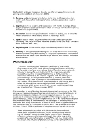 Staffan Björk and Jussi Holopainen describe six different types of immersion (in
gaming contexts) (Björk & Holopainen, 2004):

1. Sensory-motoric: is experienced when performing tactile operations that
   involve skill. Players feel "in the zone" while perfecting actions that result in
   success.

2. Cognitive: is more cerebral, and is associated with mental challenge. Chess
   players experience strategic immersion when choosing a correct solution among
   a broad array of possibilities.

3. Emotional: occurs when players become invested in a story, and is similar to
   what is experienced while reading a book or watching a movie.

4. Spatial: occurs when a player feels the simulated world is perceptually
   convincing. The player feels that he or she is really "there" and that a simulated
   world looks and feels "real".

5. Psychological: occurs when a player confuses the game with real life.

6. Sensory: is an experience of entering into the three-dimensional environment,
   and being intellectually stimulated by it. The player experiences a unity of time
   and space as the player fuses with the image medium, which affects impression
   and awareness.


Phenomenology
     ” The term 'phenomenology' designates two things: a new kind of
     descriptive method which made a breakthrough in philosophy at the turn
     of the century, and an a priori science derived from it; a science which is
     intended to supply the basic instrument () for a rigorously scientific
     philosophy and, in its consequent application, to make possible a
     methodical reform of all the sciences. Together with this philosophical
     phenomenology, but not yet separated from it, however, there also
     came into being a new psychological discipline parallel to it in method
     and content: the a priori pure or "phenomenological" psychology, which
     raises the reformational claim to being the basic methodological
     foundation on which alone a scientifically rigorous empirical psychology
     can be established.” (Phenomenology, 1971)

Phenomenology is one of the two dominant philosophical movements of the 20th
century and has several areas of overlap with the other, Existential philosophy or
existentialism (described above). Phenomenology is in essence the study of
structures of consciousness as experienced from the first-person point of view
(phenomenology, 2009), the aim being to help us get at the world that exists prior
to our conceptualising it. Phenomenology has developed as a heterogeneous
movement with many branches and although it would be an exaggeration to claim
that phenomenology is a philosophical system with a clearly delineated body of
doctrines (Zahavi, 2008) it continues to attract proponents and elicit criticism:

     “Does phenomenology—above all in its Husserlian form—remain a
     viable, living philosophical promise? Or has phenomenology become
     merely “classical” phenomenology, having matured into a legacy of
     influence, a chapter in the history of thought interesting only for the
     purposes of a historical narrative of ideas? The truth may be something
     in between. The influence of phenomenology, and the different forms it




                                            9
 