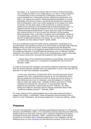 has taken, is so varied and complex that the horizon of phenomenology
     can no longer be taken in at a single glance, as it were. If the promise of
     a renewed idea of and commitment to philosophy remains alive, it is
     surely mediated by a remarkably diverse intellectual embodiment, one
     that is not without its tensions. Phenomenological philosophy is a living
     philosophy that finds its home in territories far beyond the institutional
     field of philosophy, which even within academia is not always the center
     of activity. On the other hand, if the promise for a renewal remains
     salient to the meaning of the breakthrough of phenomenology, then it is
     doubtful that the ongoing development of ever more sophisticated
     “phenomenological perspectives” in more and more areas of intellectual
     and cultural activity is in and of itself the fulfilment of this promise.
     Phenomenology must, to be both a tradition and a philosophy, reflect on
     its breakthrough, precisely in order to be able to look ahead. It needs to
     ask the fundamental question of its sense, for it is only in this way that
     a tradition can look ahead of itself.” (Dodd, 2008)

The work of Edmund Husserl the 20th century philosopher recognised as its
founding father had significant influence on the thinking of amongst others Maurice
Merleau-Ponty and Jean-Paul Sartre. Husserl disagreed with the belief that
knowledge arrives only out of subjective experiences and that psychology clarifies
the subjective elements in all philosophical reasoning, and in extension clarifies
reasoning. This belief was held by many of his contemporaries, heavily influenced
by John Locke’s empiricism, and best formulated by John Stuart Mill:

      ” [Logic] owes all its theoretical foundations to psychology, and includes
     as much of that science as is necessary to establish the rule of the art.”
     (Husserl, 1982)

In order to overcome the ambiguity surrounding subjective experience he suggests,
that one directs attention towards one’s own experience in such a way that one can
describe it as fully and completely as possible;

       In his view, experience includes both those concrete particulars of this
     situation here now, experienced as naively as we can experience them,
     and the categories of meaning to which its things and events belong. A
     Red Delicious and a Fuji, for example, share the category of meaning
     that we might call "apple-ness." (Shades of Plato's pure forms!) These
     categories of meaning are "structures" in consciousness that are
     invariant and essential. Husserl used the term "essence," for them,
     setting the stage for Jean-Paul Sartre's famous existential dictum that
     "existence precedes essence".” (Daniels, 2005)

For more reading on the ongoing debate about and within phenomenology I
suggest Dan Zahavi´s submission “Does (Husserlian) Phenomenology have a
future?” to the “Philosophy: Re-thinking Subjectivity” Conference (Zahavi, 2008).




Presence
Is a term that describes a user’s subjective psychological response to a VR system
(Bowman and McMahan, 2007). It is a theoretical concept describing the effect that
people experience when they interact with a computer-mediated or computer-
generated environment (Sheridan, 1994). Lombard and Ditton (1997) defined
presence as “an illusion that a mediated experience is not mediated” and the
following entry on www.wikipedia.org describes the evolution of the term into its



                                         10
 